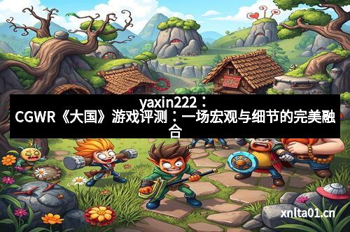 yaxin222:CGWR《大国》游戏评测:一场宏观与细节的完美融合